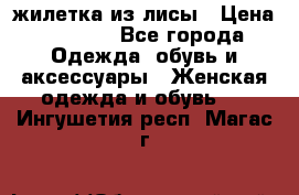 жилетка из лисы › Цена ­ 3 700 - Все города Одежда, обувь и аксессуары » Женская одежда и обувь   . Ингушетия респ.,Магас г.